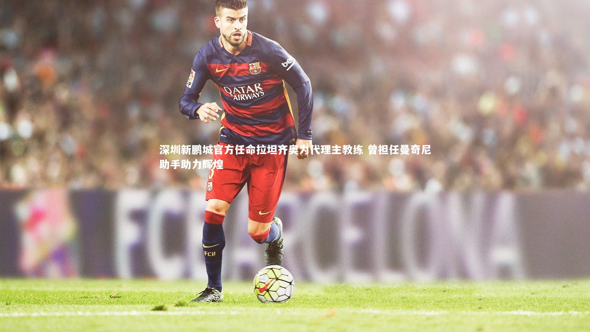 深圳新鹏城官方任命拉坦齐奥为代理主教练 曾担任曼奇尼助手助力辉煌
