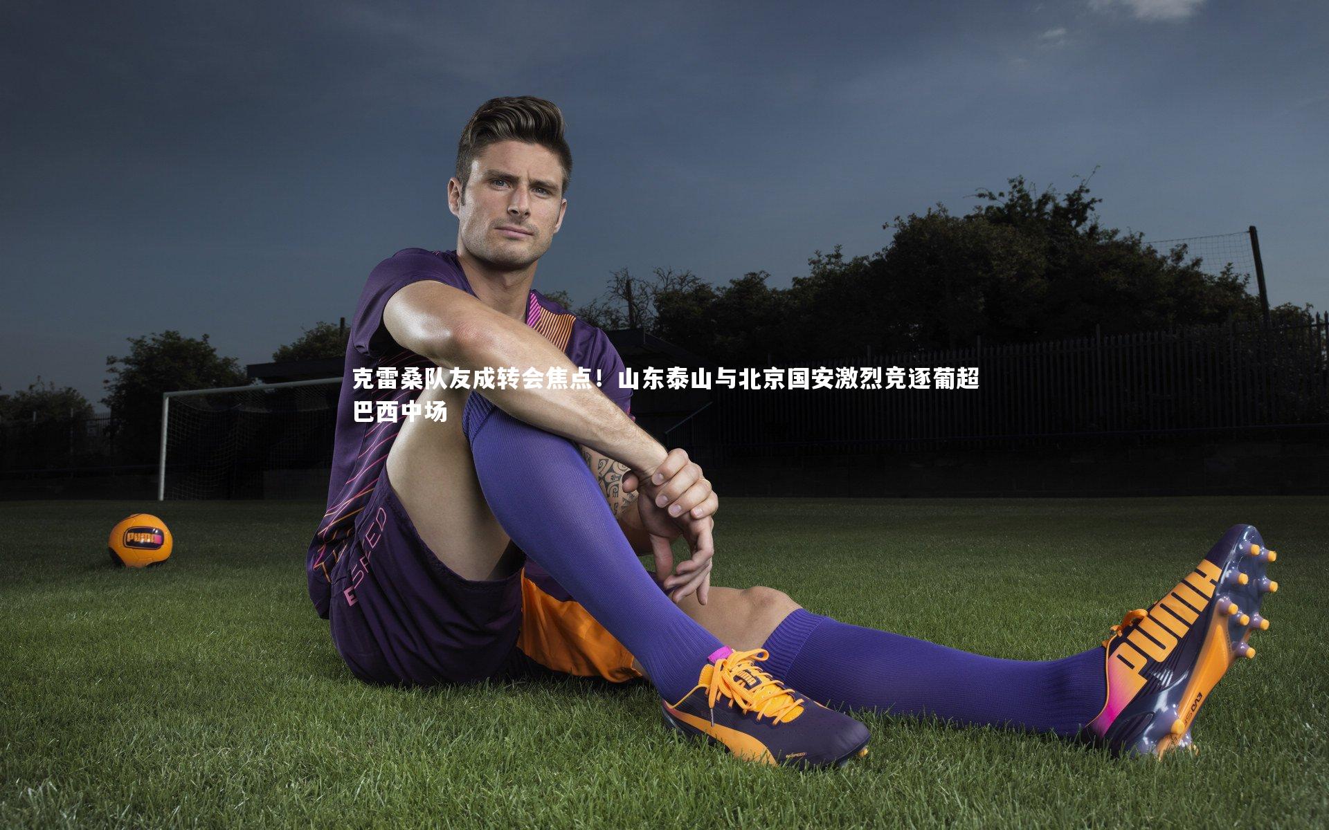 克雷桑队友成转会焦点!山东泰山与北京国安激烈竞逐葡超巴西中场